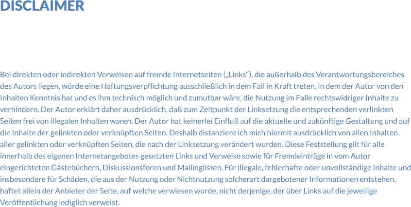 DISCLAIMER      Bei direkten oder indirekten Verweisen auf fremde Internetseiten („Links“), die außerhalb des Verantwortungsbereiches des Autors liegen, würde eine Haftungsverpflichtung ausschließlich in dem Fall in Kraft treten, in dem der Autor von den Inhalten Kenntnis hat und es ihm technisch möglich und zumutbar wäre, die Nutzung im Falle rechtswidriger Inhalte zu verhindern. Der Autor erklärt daher ausdrücklich, daß zum Zeitpunkt der Linksetzung die entsprechenden verlinkten Seiten frei von illegalen Inhalten waren. Der Autor hat keinerlei Einfluß auf die aktuelle und zukünftige Gestaltung und auf die Inhalte der gelinkten oder verknüpften Seiten. Deshalb distanziere ich mich hiermit ausdrücklich von allen Inhalten aller gelinkten oder verknüpften Seiten, die nach der Linksetzung verändert wurden. Diese Feststellung gilt für alle innerhalb des eigenen Internetangebotes gesetzten Links und Verweise sowie für Fremdeinträge in vom Autor eingerichteten Gästebüchern, Diskussionsforen und Mailinglisten. Für illegale, fehlerhafte oder unvollständige Inhalte und insbesondere für Schäden, die aus der Nutzung oder Nichtnutzung solcherart dargebotener Informationen entstehen, haftet allein der Anbieter der Seite, auf welche verwiesen wurde, nicht derjenige, der über Links auf die jeweilige Veröffentlichung lediglich verweist.